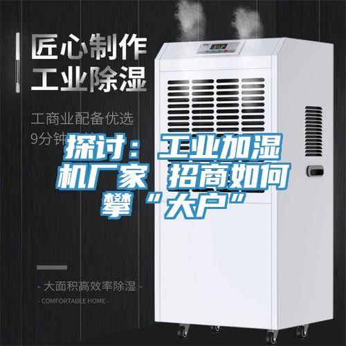 探討:工業加濕機廠家 招商如何攀“大戶”