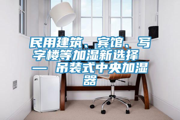 民用建筑、賓館、寫字樓等加濕新選擇 — 吊裝式中央加濕器